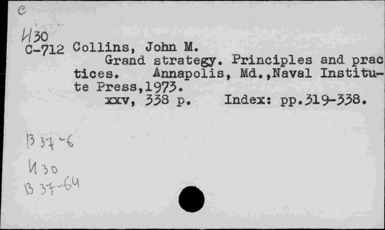 ﻿0-712 Collins, John M.
Grand strategy. Principles and prac tices. Annapolis, Md.,Naval Institute Press,1975.
xxv, 538 p. Index: pp.319-538.